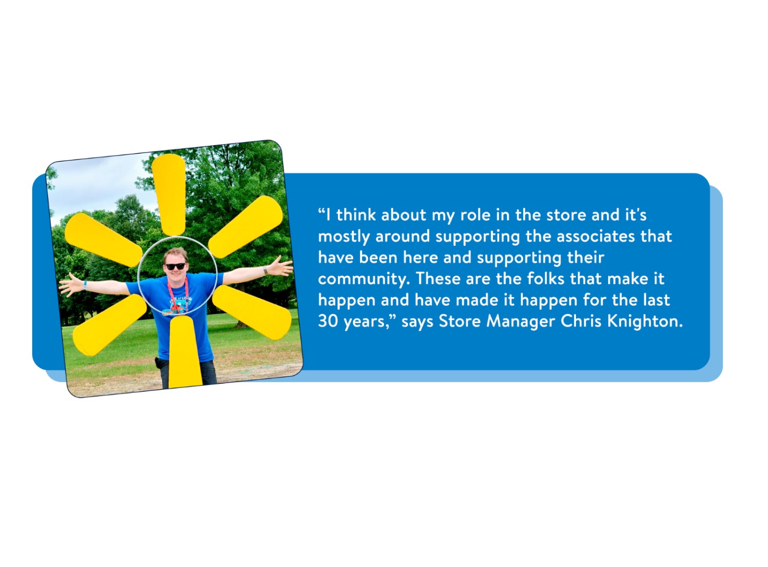 Portrait of Chris Knighton, Store Manager, posed smiling in the center of a yellow Walmart Spark, along with the quote: “I think about my role in the store and it’s mostly around supporting the associates that have been here and supporting their community. These are the folks that make it happen for the last 30 years.
