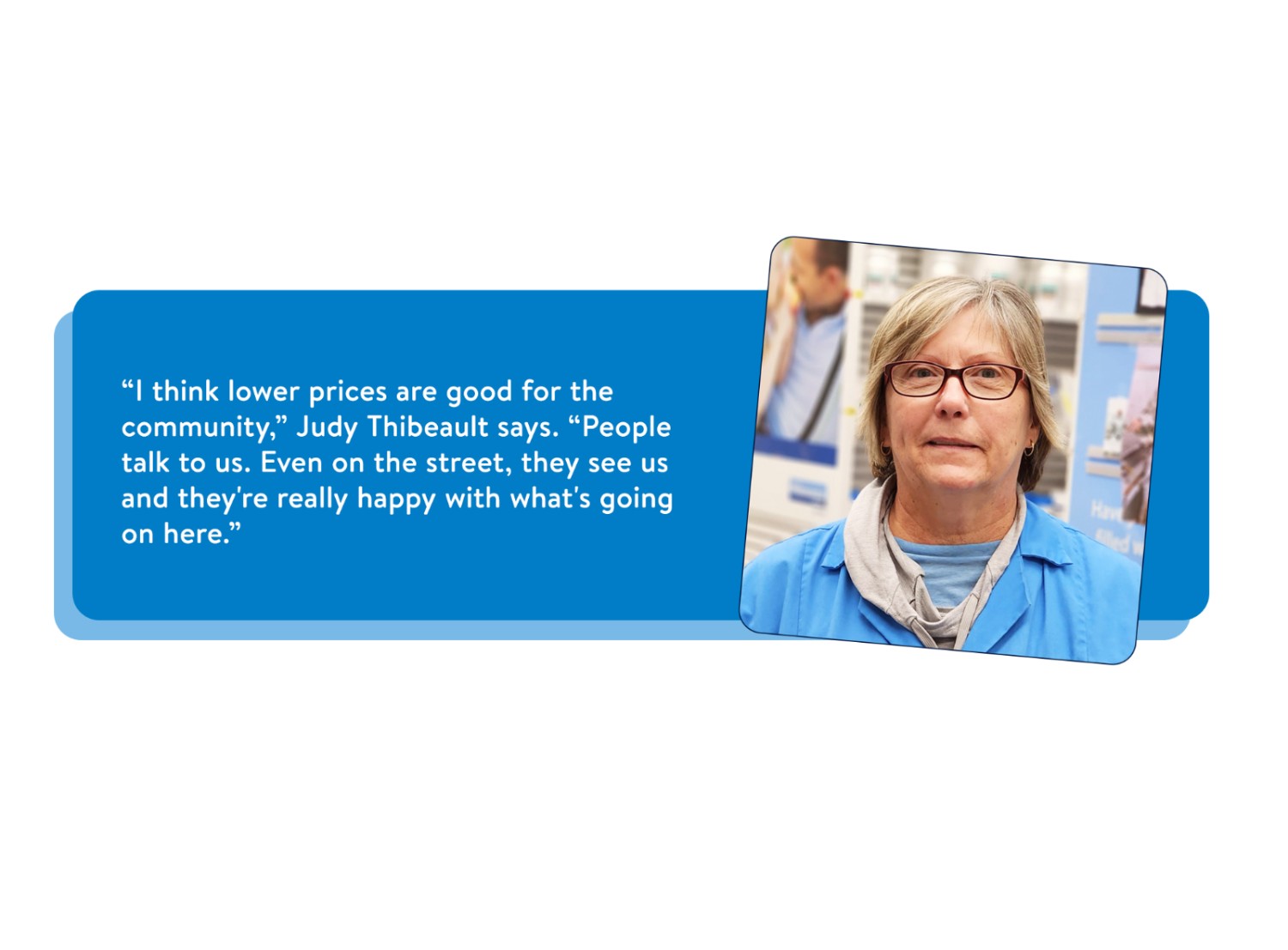 Portrait of Judy Thibeault, pharmacy assistant, smiling with the quote, “I think lower prices are good for the community,” Judy says. “People talk to us. Even on the street, they see us and they’re really happy with what’s going on here.
