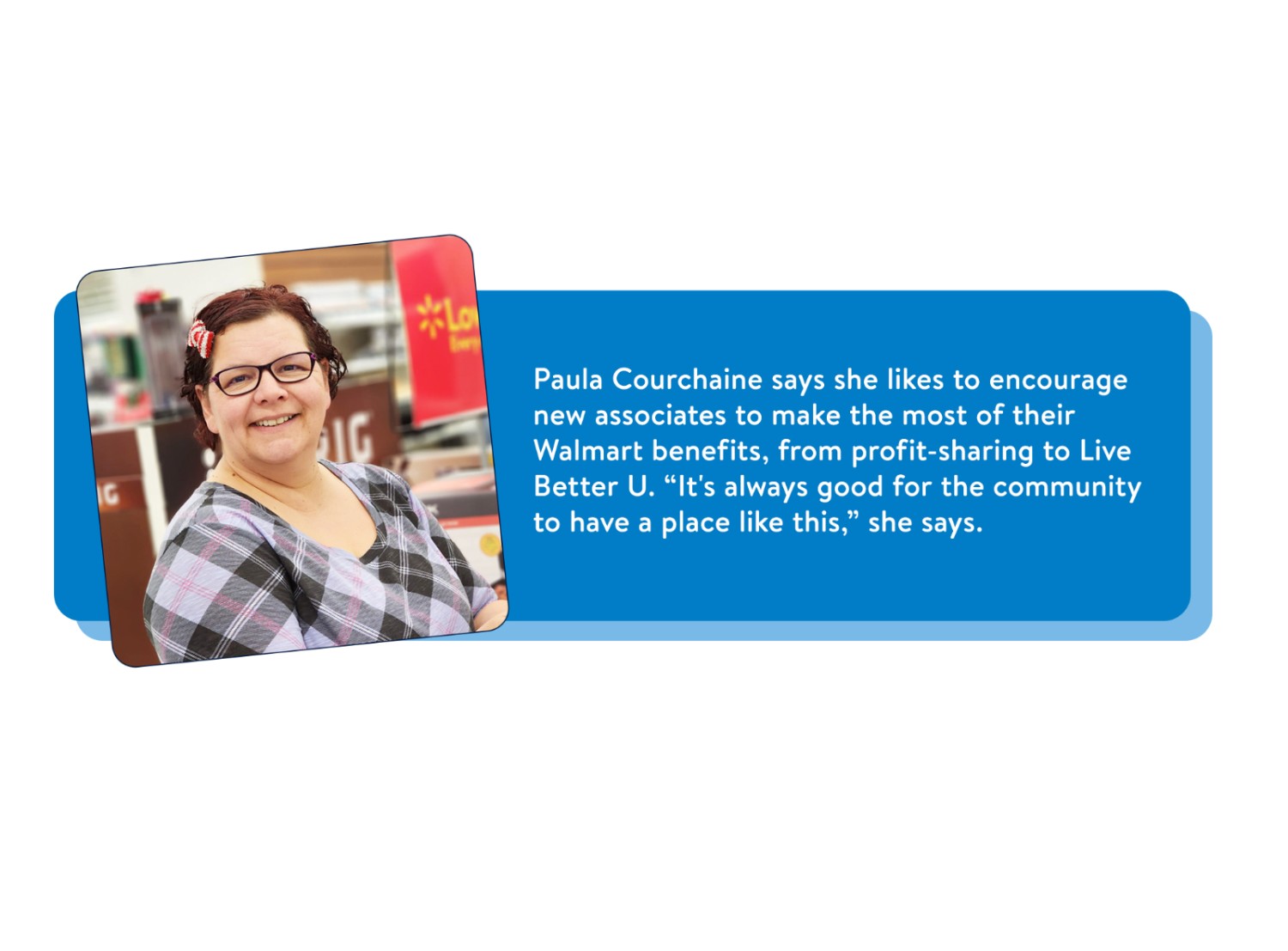 Portrait of Paula Courchaine, lead compliance associate, smiling with the following text: Paula Courchaine says she likes to encourage new associates to make the most of their Walmart benefits, from profit-sharing to Live Better U. “It’s always good for the community to have a place like this,” she says.